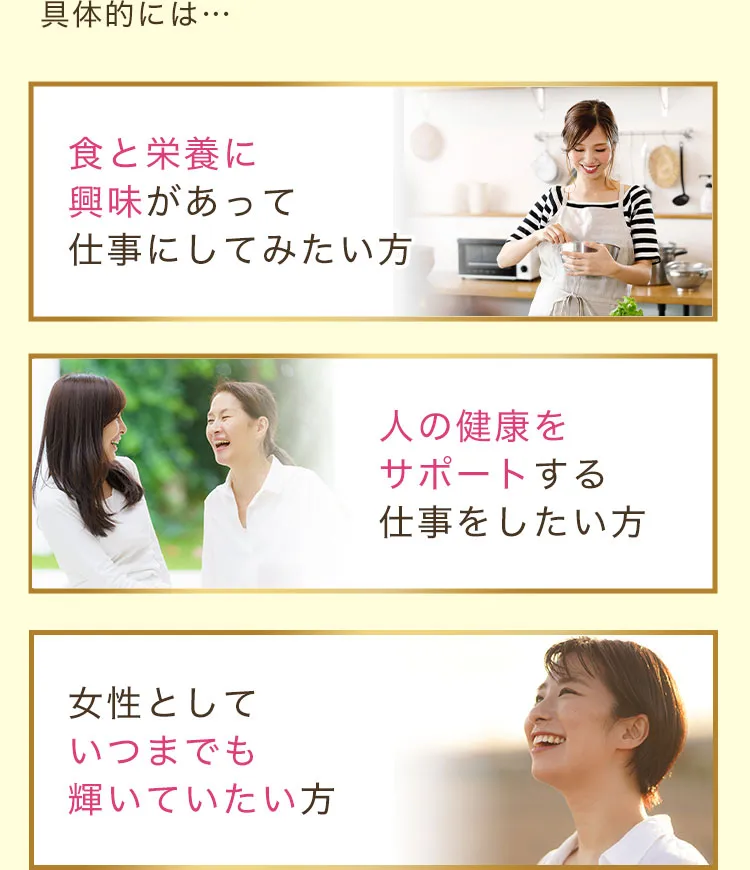 具体的には食と栄養に興味があって仕事にしてみたい方・人の健康をサポートする仕事をしたい方・女性としていつまでも輝いていたい方