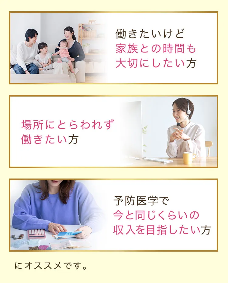 働きたいけど家族との時間も大切にしたい方・場所にとらわれず働きたい方・予防医学で今と同じくらいの収入を目指したい方にオススメです。